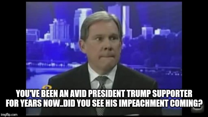News Reporter | YOU'VE BEEN AN AVID PRESIDENT TRUMP SUPPORTER FOR YEARS NOW..DID YOU SEE HIS IMPEACHMENT COMING? | image tagged in news reporter | made w/ Imgflip meme maker