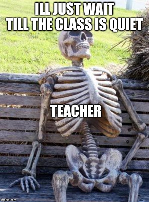 Waiting Skeleton Meme | ILL JUST WAIT TILL THE CLASS IS QUIET; TEACHER | image tagged in memes,waiting skeleton | made w/ Imgflip meme maker