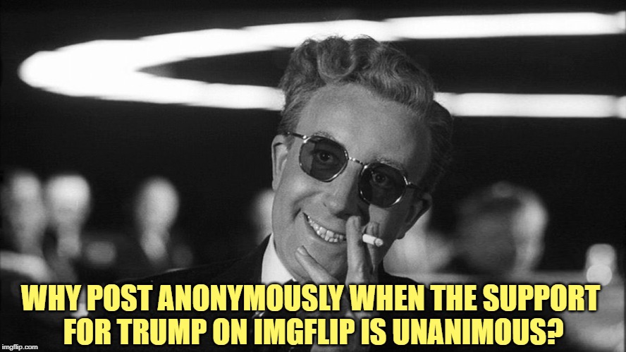 Doctor Strangelove says... | WHY POST ANONYMOUSLY WHEN THE SUPPORT 
FOR TRUMP ON IMGFLIP IS UNANIMOUS? | image tagged in doctor strangelove says | made w/ Imgflip meme maker