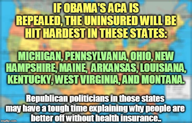 Some of these states will have their uninsured rate more than doubled. | IF OBAMA'S ACA IS REPEALED, THE UNINSURED WILL BE HIT HARDEST IN THESE STATES:; MICHIGAN, PENNSYLVANIA, OHIO, NEW HAMPSHIRE, MAINE,  ARKANSAS, LOUISIANA, KENTUCKY, WEST VIRGINIA, AND MONTANA. Republican politicians in those states 
may have a tough time explaining why people are 
better off without health insurance.. | image tagged in map of united states,health insurance,obamacare,aca,republicans | made w/ Imgflip meme maker