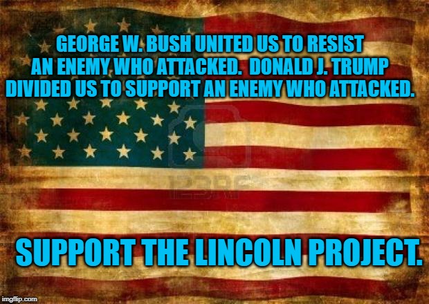 Old American Flag | GEORGE W. BUSH UNITED US TO RESIST AN ENEMY WHO ATTACKED.  DONALD J. TRUMP DIVIDED US TO SUPPORT AN ENEMY WHO ATTACKED. SUPPORT THE LINCOLN PROJECT. | image tagged in old american flag | made w/ Imgflip meme maker