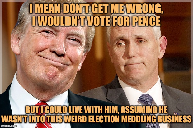 “Why not Pence?” Well... why not Pence? | I MEAN DON’T GET ME WRONG, I WOULDN’T VOTE FOR PENCE; BUT I COULD LIVE WITH HIM, ASSUMING HE WASN’T INTO THIS WEIRD ELECTION MEDDLING BUSINESS | image tagged in trump  pence,mike pence,pence,trump impeachment,impeach trump,fuck donald trump | made w/ Imgflip meme maker