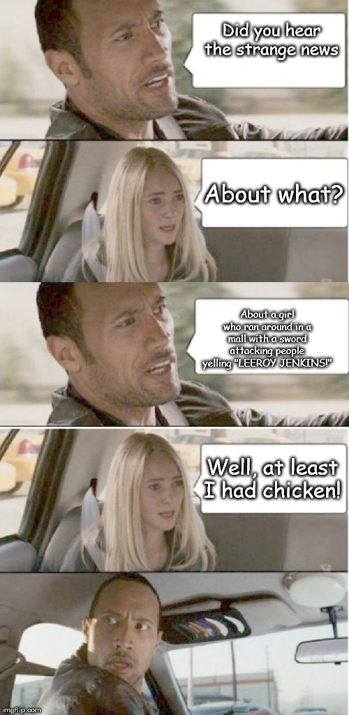 You never know you you got in your taxi! | Did you hear the strange news; About what? About a girl who ran around in a mall with a sword attacking people yelling "LEEROY JENKINS!"; Well, at least I had chicken! | image tagged in rock taxi driver,leeroy jenkins | made w/ Imgflip meme maker