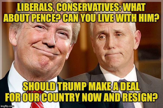 The Pence option. | LIBERALS, CONSERVATIVES: WHAT ABOUT PENCE? CAN YOU LIVE WITH HIM? SHOULD TRUMP MAKE A DEAL FOR OUR COUNTRY NOW AND RESIGN? | image tagged in trump  pence,mike pence,pence,impeach trump,trump impeachment,america | made w/ Imgflip meme maker