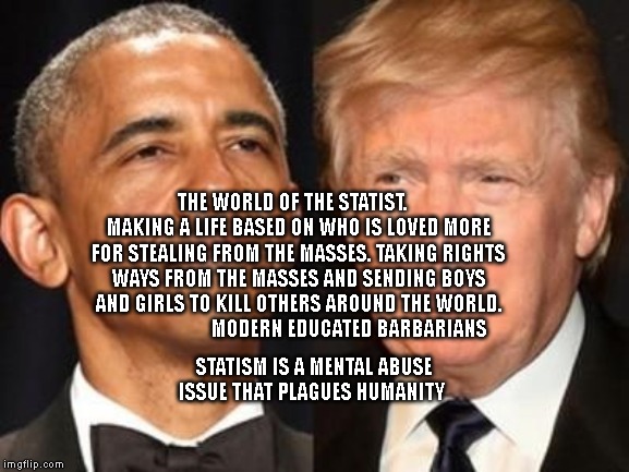 Obama trump | THE WORLD OF THE STATIST.    MAKING A LIFE BASED ON WHO IS LOVED MORE FOR STEALING FROM THE MASSES. TAKING RIGHTS WAYS FROM THE MASSES AND SENDING BOYS AND GIRLS TO KILL OTHERS AROUND THE WORLD.                        MODERN EDUCATED BARBARIANS; STATISM IS A MENTAL ABUSE ISSUE THAT PLAGUES HUMANITY | image tagged in obama trump | made w/ Imgflip meme maker