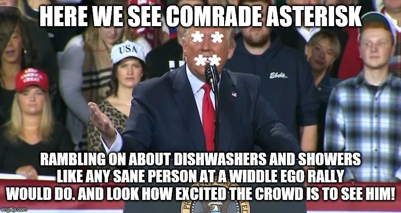 Comrade Asterisk Trump | HERE WE SEE COMRADE ASTERISK; RAMBLING ON ABOUT DISHWASHERS AND SHOWERS LIKE ANY SANE PERSON AT A WIDDLE EGO RALLY WOULD DO. AND LOOK HOW EXCITED THE CROWD IS TO SEE HIM! | image tagged in comrade asterisk trump | made w/ Imgflip meme maker