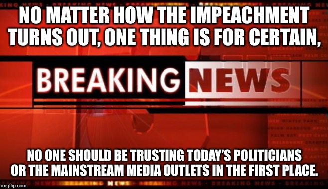 breaking news | NO MATTER HOW THE IMPEACHMENT TURNS OUT, ONE THING IS FOR CERTAIN, NO ONE SHOULD BE TRUSTING TODAY’S POLITICIANS OR THE MAINSTREAM MEDIA OUT | image tagged in breaking news | made w/ Imgflip meme maker