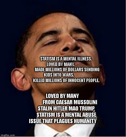 Barack Obama proud face | STATISM IS A MENTAL ILLNESS. LOVED BY MANY.               
   MADE MILLIONS OF DOLLARS SENDING KIDS INTO WARS.                       KILLED MILLIONS OF INNOCENT PEOPLE. LOVED BY MANY                FROM CAESAR MUSSOLINI STALIN HITLER MAO TRUMP. STATISM IS A MENTAL ABUSE ISSUE THAT PLAGUES HUMANITY | image tagged in barack obama proud face | made w/ Imgflip meme maker
