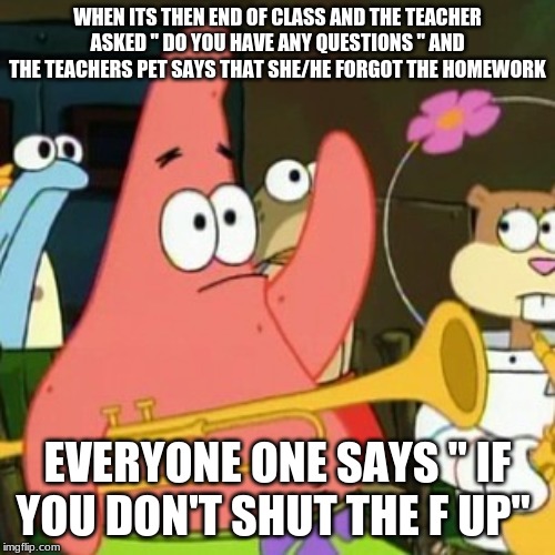 No Patrick | WHEN ITS THEN END OF CLASS AND THE TEACHER ASKED " DO YOU HAVE ANY QUESTIONS " AND THE TEACHERS PET SAYS THAT SHE/HE FORGOT THE HOMEWORK; EVERYONE ONE SAYS " IF YOU DON'T SHUT THE F UP" | image tagged in memes,no patrick | made w/ Imgflip meme maker