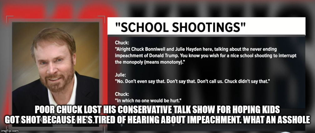 Chuck Bonniwell | POOR CHUCK LOST HIS CONSERVATIVE TALK SHOW FOR HOPING KIDS GOT SHOT BECAUSE HE'S TIRED OF HEARING ABOUT IMPEACHMENT. WHAT AN ASSHOLE | image tagged in chuck bonniwell | made w/ Imgflip meme maker