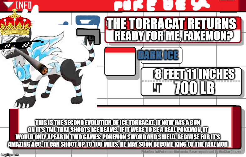 the final evolution of torracat before it turns back to fire mode | THE TORRACAT RETURNS; READY FOR ME, FAKEMON? DARK ICE; 8 FEET 11 INCHES; 700 LB; THIS IS THE SECOND EVOLUTION OF ICE TORRACAT. IT NOW HAS A GUN ON IT'S TAIL THAT SHOOTS ICE BEAMS. IF IT WERE TO BE A REAL POKEMON, IT WOULD ONLY APEAR IN TWO GAMES: POKEMON SWORD AND SHIELD. BECAUSE FOR IT'S AMAZING ACC. IT CAN SHOOT UP TO 100 MILES, HE MAY SOON BECOME KING OF THE FAKEMON | image tagged in imgflip username pokedex | made w/ Imgflip meme maker