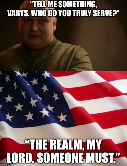 Tell me: Who do you serve? | “TELL ME SOMETHING, VARYS. WHO DO YOU TRULY SERVE?”; “THE REALM, MY LORD. SOMEONE MUST.” | image tagged in american flag,america,impeach trump,trump impeachment,impeachment,patriotism | made w/ Imgflip meme maker