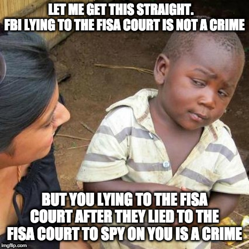 Third World Skeptical Kid Meme | LET ME GET THIS STRAIGHT.   
FBI LYING TO THE FISA COURT IS NOT A CRIME; BUT YOU LYING TO THE FISA COURT AFTER THEY LIED TO THE FISA COURT TO SPY ON YOU IS A CRIME | image tagged in memes,third world skeptical kid | made w/ Imgflip meme maker