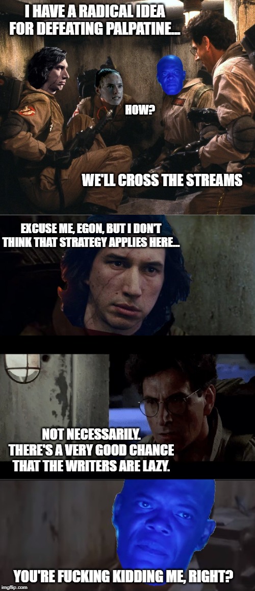 When all else fails, cross the streams | I HAVE A RADICAL IDEA FOR DEFEATING PALPATINE... HOW? WE'LL CROSS THE STREAMS; EXCUSE ME, EGON, BUT I DON'T THINK THAT STRATEGY APPLIES HERE... NOT NECESSARILY. THERE'S A VERY GOOD CHANCE THAT THE WRITERS ARE LAZY. YOU'RE FUCKING KIDDING ME, RIGHT? | image tagged in spoiler alert,the rise of skywalker,star wars,disney killed star wars | made w/ Imgflip meme maker