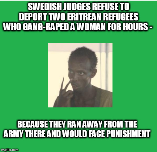 Green Screen | SWEDISH JUDGES REFUSE TO DEPORT TWO ERITREAN REFUGEES WHO GANG-RAPED A WOMAN FOR HOURS -; BECAUSE THEY RAN AWAY FROM THE ARMY THERE AND WOULD FACE PUNISHMENT | image tagged in green screen | made w/ Imgflip meme maker