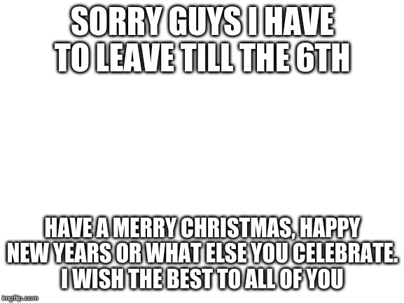 Sorry guys I gtg for a while this time. | SORRY GUYS I HAVE TO LEAVE TILL THE 6TH; HAVE A MERRY CHRISTMAS, HAPPY NEW YEARS OR WHAT ELSE YOU CELEBRATE.
I WISH THE BEST TO ALL OF YOU | image tagged in blank white template | made w/ Imgflip meme maker