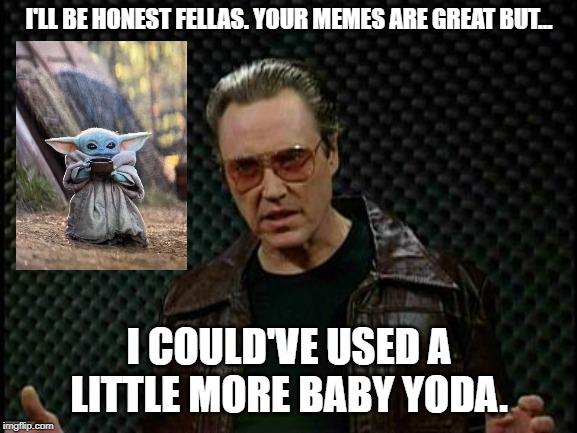 More Baby Yoda | I'LL BE HONEST FELLAS. YOUR MEMES ARE GREAT BUT... I COULD'VE USED A LITTLE MORE BABY YODA. | image tagged in needs more cowbell,baby yoda | made w/ Imgflip meme maker