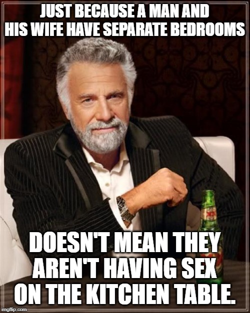 The Most Interesting Man In The World Meme | JUST BECAUSE A MAN AND HIS WIFE HAVE SEPARATE BEDROOMS DOESN'T MEAN THEY AREN'T HAVING SEX ON THE KITCHEN TABLE. | image tagged in memes,the most interesting man in the world | made w/ Imgflip meme maker