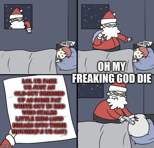 Letter to Murderous Santa | LOL UR FAKE UR JUST AN OLD GUY DRESSED UP AS SOME FAT WHITE GUY IN RED WHO STALKS LITTLE KIDS (AND BREAKS INTO THEIR HOUSES(P.S UR GAY); OH MY FREAKING GOD DIE | image tagged in letter to murderous santa | made w/ Imgflip meme maker