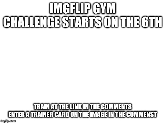 Blank White Template | IMGFLIP GYM CHALLENGE STARTS ON THE 6TH; TRAIN AT THE LINK IN THE COMMENTS
ENTER A TRAINER CARD ON THE IMAGE IN THE COMMENTS | image tagged in blank white template | made w/ Imgflip meme maker