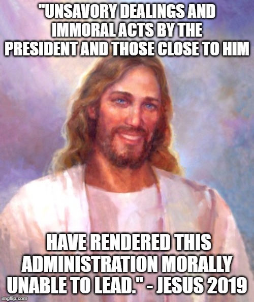 Jesus finally woke up | "UNSAVORY DEALINGS AND IMMORAL ACTS BY THE PRESIDENT AND THOSE CLOSE TO HIM; HAVE RENDERED THIS ADMINISTRATION MORALLY UNABLE TO LEAD." - JESUS 2019 | image tagged in memes,smiling jesus,maga,impeach trump,politics | made w/ Imgflip meme maker