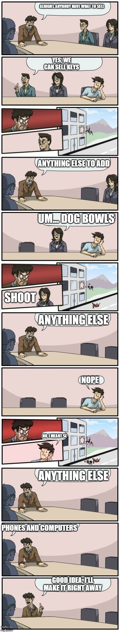 Boardroom Meeting Suggestions Extended | ALRIGHT, ANYBODY HAVE WHAT TO SELL; YES, WE CAN SELL KEYS; ANYTHING ELSE TO ADD; UM... DOG BOWLS; SHOOT; ANYTHING ELSE; NOPE; NO, I MEANT SE-; ANYTHING ELSE; PHONES AND COMPUTERS; GOOD IDEA, I'LL MAKE IT RIGHT AWAY | image tagged in boardroom meeting suggestions extended | made w/ Imgflip meme maker