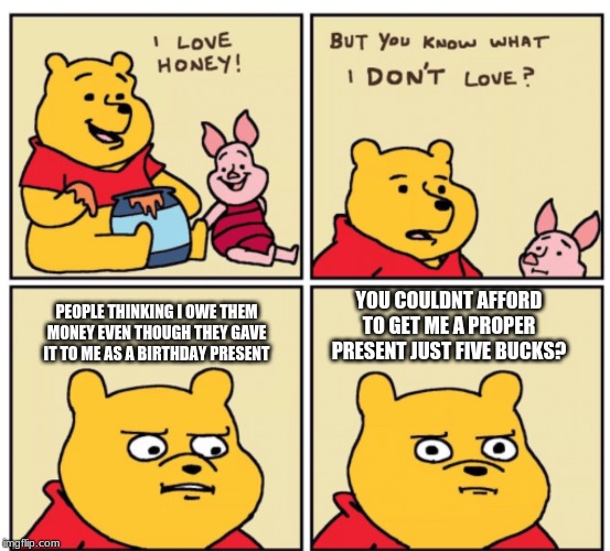Winnie the Pooh but you know what I don’t like | PEOPLE THINKING I OWE THEM MONEY EVEN THOUGH THEY GAVE IT TO ME AS A BIRTHDAY PRESENT YOU COULDNT AFFORD TO GET ME A PROPER PRESENT JUST FIV | image tagged in winnie the pooh but you know what i dont like | made w/ Imgflip meme maker