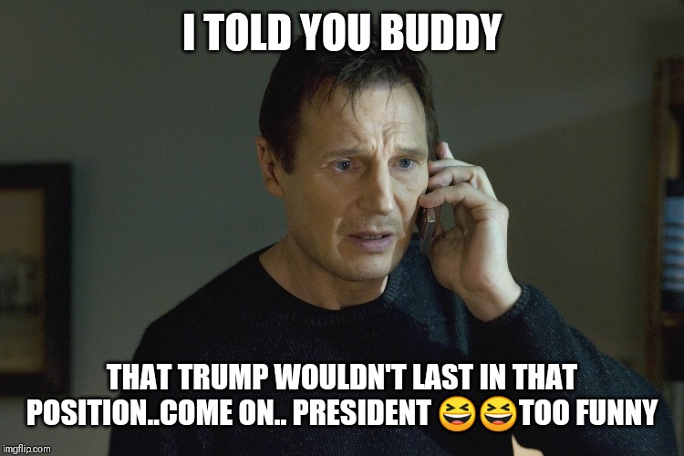 Jroc113 | I TOLD YOU BUDDY; THAT TRUMP WOULDN'T LAST IN THAT POSITION..COME ON.. PRESIDENT 😆😆TOO FUNNY | image tagged in taken liam neeson | made w/ Imgflip meme maker