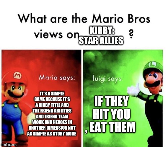 Mario Bros Views | KIRBY: STAR ALLIES; IT'S A SIMPLE GAME BECAUSE IT'S A KIRBY TITLE AND THE FRIEND ABILITIES AND FRIEND TEAM WORK AND HEROES IN ANOTHER DIMENSION NOT AS SIMPLE AS STORY MODE; IF THEY HIT YOU , EAT THEM | image tagged in mario bros views | made w/ Imgflip meme maker