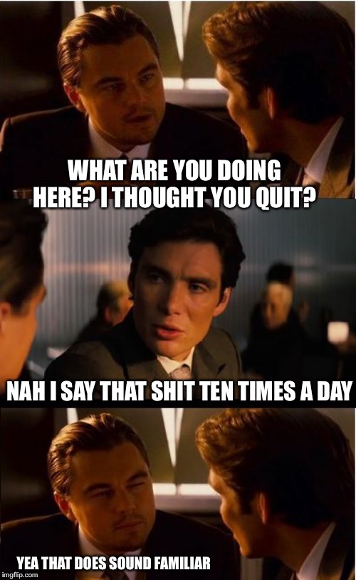 just another day | WHAT ARE YOU DOING HERE? I THOUGHT YOU QUIT? NAH I SAY THAT SHIT TEN TIMES A DAY; YEA THAT DOES SOUND FAMILIAR | image tagged in memes,inception | made w/ Imgflip meme maker