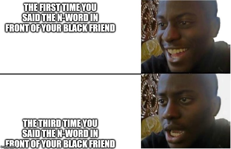 black guy smile | THE FIRST TIME YOU SAID THE N-WORD IN FRONT OF YOUR BLACK FRIEND; THE THIRD TIME YOU SAID THE N-WORD IN FRONT OF YOUR BLACK FRIEND | image tagged in black guy smile | made w/ Imgflip meme maker