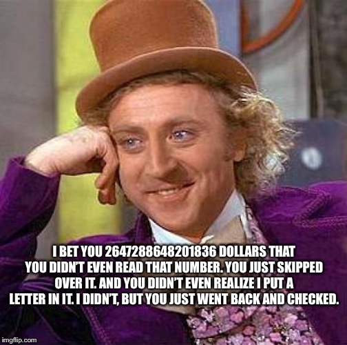 Creepy Condescending Wonka | I BET YOU 2647288648201836 DOLLARS THAT YOU DIDN’T EVEN READ THAT NUMBER. YOU JUST SKIPPED OVER IT. AND YOU DIDN’T EVEN REALIZE I PUT A LETTER IN IT. I DIDN’T, BUT YOU JUST WENT BACK AND CHECKED. | image tagged in memes,creepy condescending wonka | made w/ Imgflip meme maker