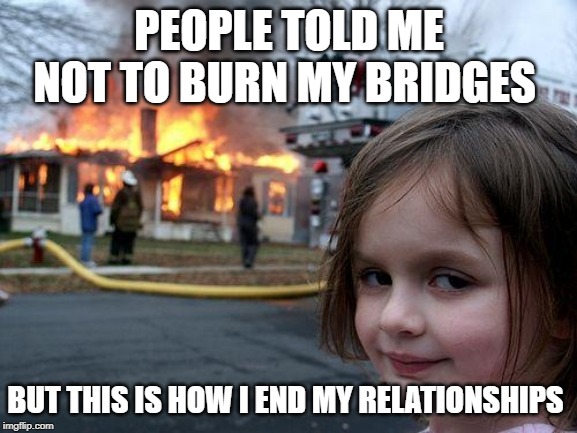 Disaster Girl | PEOPLE TOLD ME NOT TO BURN MY BRIDGES; BUT THIS IS HOW I END MY RELATIONSHIPS | image tagged in memes,disaster girl | made w/ Imgflip meme maker