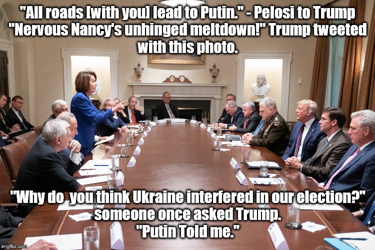 Pelosi chides Trump about Putin | "All roads [with you] lead to Putin." - Pelosi to Trump
"Nervous Nancy's unhinged meltdown!" Trump tweeted
with this photo. "Why do  you think Ukraine interfered in our election?"
someone once asked Trump.
"Putin Told me." | image tagged in trump,pelosi,putin,poliktics,impeachment,impeach | made w/ Imgflip meme maker