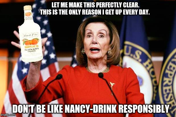 Nancy Pelosi: Im-Peach Schnapps | LET ME MAKE THIS PERFECTLY CLEAR. THIS IS THE ONLY REASON I GET UP EVERY DAY. DON'T BE LIKE NANCY-DRINK RESPONSIBLY | image tagged in nancy pelosi,nancy pelosi is crazy,trump impeachment,impeachment,hilarious memes,funny memes | made w/ Imgflip meme maker