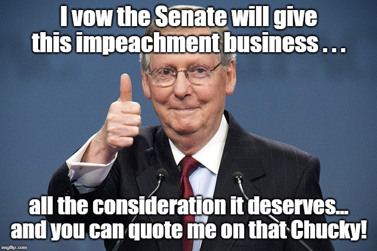 Mitch makes a promise to Chucky Skummer! | I vow the Senate will give this impeachment business . . . all the consideration it deserves... and you can quote me on that Chucky! | image tagged in mitch mcconnell,impeachment | made w/ Imgflip meme maker