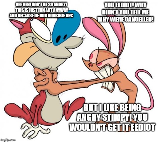 Ren and stimpy talking about their cancellation | GEE REN! DON'T BE SO ANGRY!  THIS IS JUST FAN ART ANYWAY AND BECAUSE OF OUR HORRIBLE APC; YOU EEDIOT! WHY DIDN'T YOU TELL ME WHY WERE CANCELLED! BUT I LIKE BEING ANGRY STIMPY! YOU WOULDN'T GET IT EEDIOT | image tagged in ren and stimpy | made w/ Imgflip meme maker