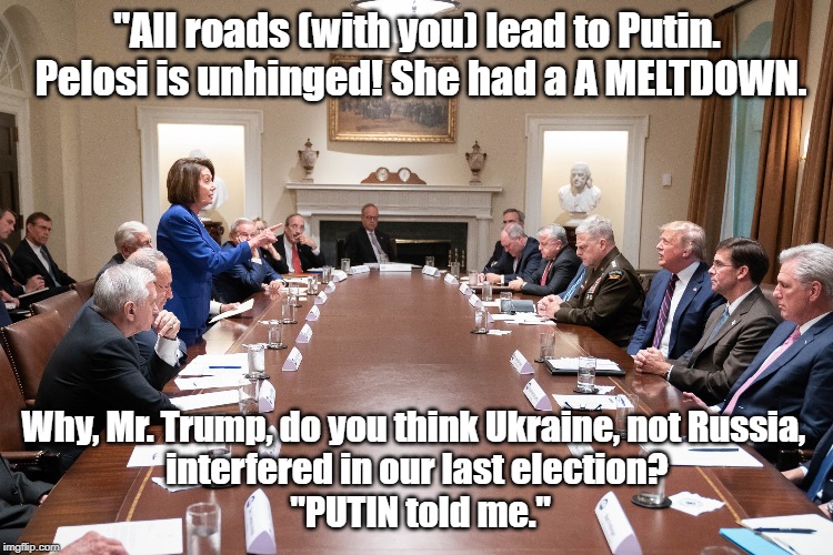Pelosi chides Trump about Putin | "All roads (with you) lead to Putin.
 Pelosi is unhinged! She had a A MELTDOWN. Why, Mr. Trump, do you think Ukraine, not Russia, 
interfered in our last election?
 "PUTIN told me." | image tagged in nancy pelosi,donald trump,vladimir putin,trump,putin,pelosi | made w/ Imgflip meme maker