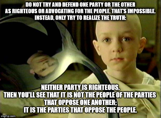 Political-Matrix-Spoonboy-Bipartisanshit | DO NOT TRY AND DEFEND ONE PARTY OR THE OTHER
AS RIGHTEOUS OR ADVOCATING FOR THE PEOPLE. THAT'S IMPOSSIBLE.
INSTEAD, ONLY TRY TO REALIZE THE TRUTH:; NEITHER PARTY IS RIGHTEOUS.
THEN YOU'LL SEE THAT IT IS NOT THE PEOPLE OF THE PARTIES 
THAT OPPOSE ONE ANOTHER; IT IS THE PARTIES THAT OPPOSE THE PEOPLE. | image tagged in spoon matrix,the matrix,politics,biparisanshit | made w/ Imgflip meme maker