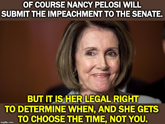 Nancy Pelosi always follows the law. If Trump did, he wouldn't be in this mess. | OF COURSE NANCY PELOSI WILL SUBMIT THE IMPEACHMENT TO THE SENATE. BUT IT IS HER LEGAL RIGHT TO DETERMINE WHEN, AND SHE GETS 
TO CHOOSE THE TIME, NOT YOU. | image tagged in nancy pelosi - a smart capable woman,nancy pelosi,trump,impeachment | made w/ Imgflip meme maker
