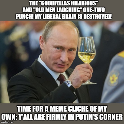 "The right can meme"? Really? When half of their reaccs are just the goodfellas and old men laughing? | THE "GOODFELLAS HILARIOUS" AND "OLD MEN LAUGHING" ONE-TWO PUNCH! MY LIBERAL BRAIN IS DESTROYED! TIME FOR A MEME CLICHE OF MY OWN: Y'ALL ARE FIRMLY IN PUTIN'S CORNER | image tagged in putin cheers,goodfellas laughing,memes,cliche,impeach trump,trump impeachment | made w/ Imgflip meme maker