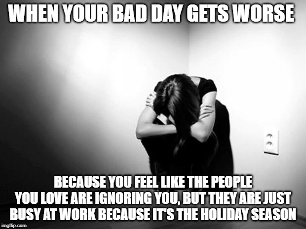 DEPRESSION SADNESS HURT PAIN ANXIETY | WHEN YOUR BAD DAY GETS WORSE; BECAUSE YOU FEEL LIKE THE PEOPLE YOU LOVE ARE IGNORING YOU, BUT THEY ARE JUST BUSY AT WORK BECAUSE IT'S THE HOLIDAY SEASON | image tagged in depression sadness hurt pain anxiety | made w/ Imgflip meme maker