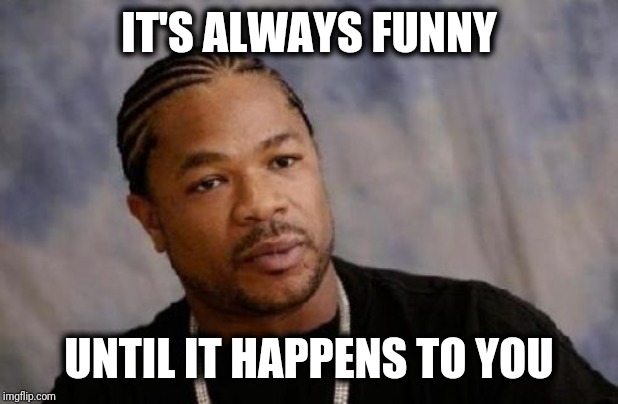 Serious Xzibit Meme | IT'S ALWAYS FUNNY UNTIL IT HAPPENS TO YOU | image tagged in memes,serious xzibit | made w/ Imgflip meme maker