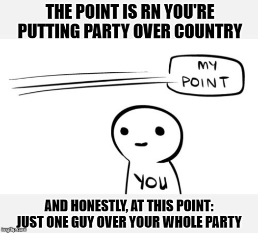 It's gone beyond even "party over country" at this point. | THE POINT IS RN YOU'RE PUTTING PARTY OVER COUNTRY; AND HONESTLY, AT THIS POINT: JUST ONE GUY OVER YOUR WHOLE PARTY | image tagged in my point you,republicans,impeach trump,trump impeachment,impeachment,politics lol | made w/ Imgflip meme maker