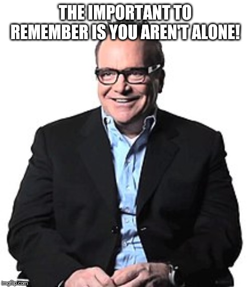 Tom Arnold | THE IMPORTANT TO REMEMBER IS YOU AREN'T ALONE! | image tagged in tom arnold | made w/ Imgflip meme maker