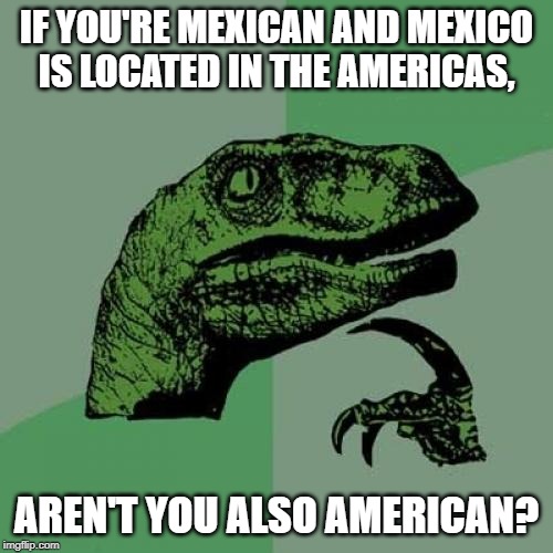 Philosoraptor | IF YOU'RE MEXICAN AND MEXICO IS LOCATED IN THE AMERICAS, AREN'T YOU ALSO AMERICAN? | image tagged in memes,philosoraptor | made w/ Imgflip meme maker