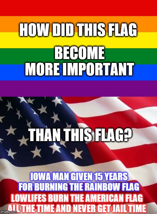 And, they wonder why the right has had enough! | HOW DID THIS FLAG; BECOME MORE IMPORTANT; THAN THIS FLAG? IOWA MAN GIVEN 15 YEARS FOR BURNING THE RAINBOW FLAG; LOWLIFES BURN THE AMERICAN FLAG ALL THE TIME AND NEVER GET JAIL TIME | image tagged in american flag,rainbow flag,memes,political memes | made w/ Imgflip meme maker