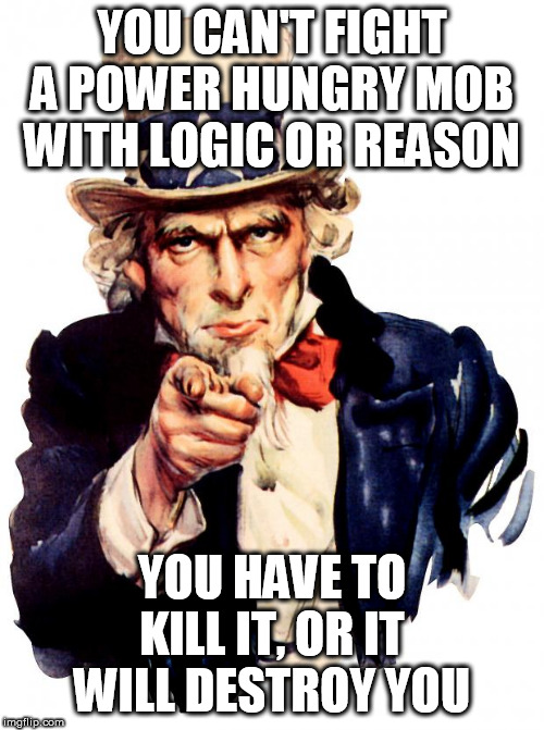 Uncle Sam | YOU CAN'T FIGHT A POWER HUNGRY MOB WITH LOGIC OR REASON; YOU HAVE TO KILL IT, OR IT WILL DESTROY YOU | image tagged in memes,uncle sam | made w/ Imgflip meme maker