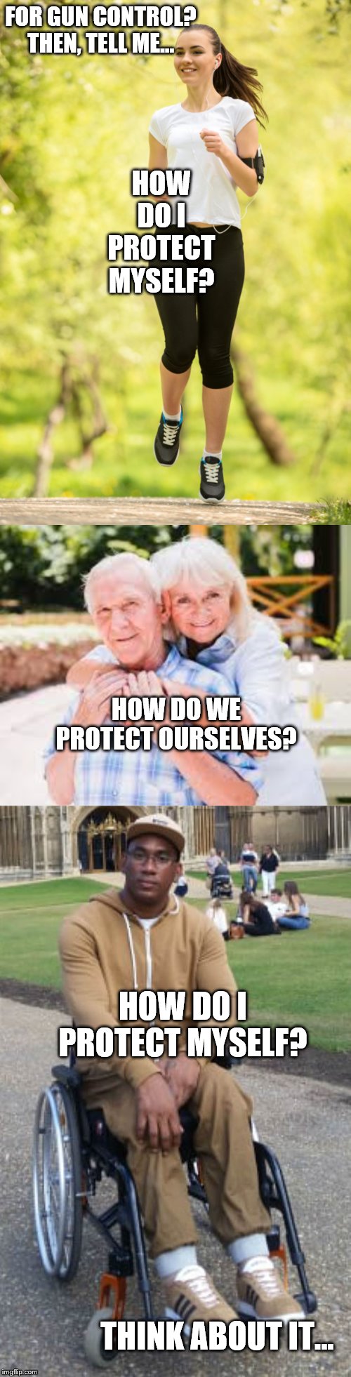 Gun Control, It Can Kill(Yes, gun control leads to gun bans) | FOR GUN CONTROL? THEN, TELL ME... HOW DO I PROTECT MYSELF? HOW DO WE PROTECT OURSELVES? HOW DO I PROTECT MYSELF? THINK ABOUT IT... | image tagged in memes,politics | made w/ Imgflip meme maker