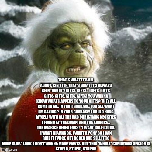 grinch | THAT'S WHAT IT'S ALL ABOUT, ISN'T IT? THAT'S WHAT IT'S ALWAYS BEEN *ABOUT*! GIFTS. GIFTS... GIFTS, GIFTS, GIFTS, GIFTS, GIFTS, GIFTS! YOU WANNA KNOW WHAT HAPPENS TO YOUR GIFTS? THEY ALL COME TO ME. IN YOUR GARBAGE. YOU SEE WHAT I'M SAYING? IN YOUR GARBAGE! I COULD HANG MYSELF WITH ALL THE BAD CHRISTMAS NECKTIES I FOUND AT THE DUMP! AND THE AVARICE...
THE AVARICE NEVER ENDS! "I WANT GOLF CLUBS. I WANT DIAMONDS. I WANT A PONY SO I CAN RIDE IT TWICE, GET BORED AND SELL IT TO MAKE GLUE." LOOK, I DON'T WANNA MAKE WAVES, BUT THIS *WHOLE* CHRISTMAS SEASON IS
STUPID, STUPID, STUPID! | image tagged in grinch | made w/ Imgflip meme maker